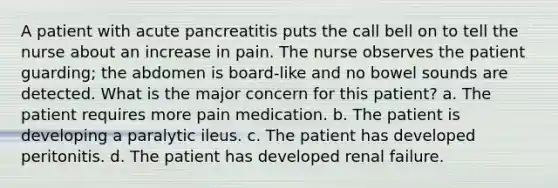 A patient with acute pancreatitis puts the call bell on to tell the nurse about an increase in pain. The nurse observes the patient guarding; the abdomen is board-like and no bowel sounds are detected. What is the major concern for this patient? a. The patient requires more pain medication. b. The patient is developing a paralytic ileus. c. The patient has developed peritonitis. d. The patient has developed renal failure.