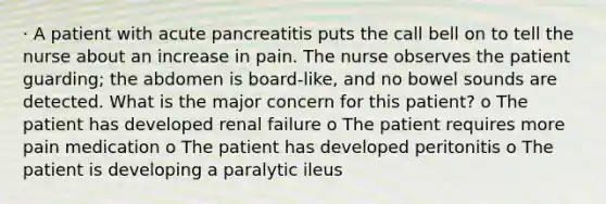 · A patient with acute pancreatitis puts the call bell on to tell the nurse about an increase in pain. The nurse observes the patient guarding; the abdomen is board-like, and no bowel sounds are detected. What is the major concern for this patient? o The patient has developed renal failure o The patient requires more pain medication o The patient has developed peritonitis o The patient is developing a paralytic ileus