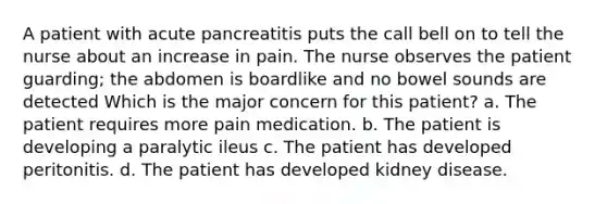 A patient with acute pancreatitis puts the call bell on to tell the nurse about an increase in pain. The nurse observes the patient guarding; the abdomen is boardlike and no bowel sounds are detected Which is the major concern for this patient? a. The patient requires more pain medication. b. The patient is developing a paralytic ileus c. The patient has developed peritonitis. d. The patient has developed kidney disease.