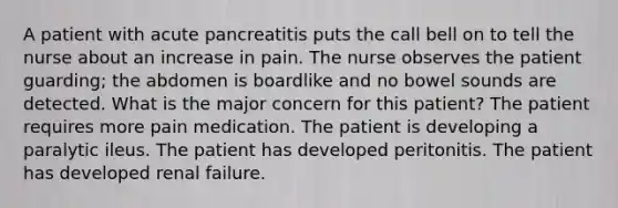 A patient with acute pancreatitis puts the call bell on to tell the nurse about an increase in pain. The nurse observes the patient guarding; the abdomen is boardlike and no bowel sounds are detected. What is the major concern for this patient? The patient requires more pain medication. The patient is developing a paralytic ileus. The patient has developed peritonitis. The patient has developed renal failure.