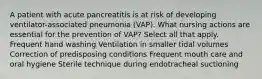 A patient with acute pancreatitis is at risk of developing ventilator-associated pneumonia (VAP). What nursing actions are essential for the prevention of VAP? Select all that apply. Frequent hand washing Ventilation in smaller tidal volumes Correction of predisposing conditions Frequent mouth care and oral hygiene Sterile technique during endotracheal suctioning