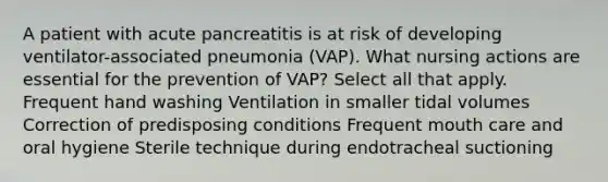 A patient with acute pancreatitis is at risk of developing ventilator-associated pneumonia (VAP). What nursing actions are essential for the prevention of VAP? Select all that apply. Frequent hand washing Ventilation in smaller tidal volumes Correction of predisposing conditions Frequent mouth care and oral hygiene Sterile technique during endotracheal suctioning