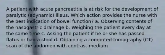 A patient with acute pancreatitis is at risk for the development of paralytic (adynamic) illeus. Which action provides the nurse with the best indication of bowel function? a. Observing contents of the nasogastric drainage b. Weighing the patient every day at the same time c. Asking the patient if he or she has passed flatus or had a stool d. Obtaining a computed tomography (CT) scan of the abdomen with contrast medium