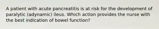 A patient with acute pancreatitis is at risk for the development of paralytic (adynamic) ileus. Which action provides the nurse with the best indication of bowel function?