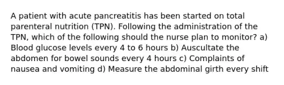 A patient with acute pancreatitis has been started on total parenteral nutrition (TPN). Following the administration of the TPN, which of the following should the nurse plan to monitor? a) Blood glucose levels every 4 to 6 hours b) Auscultate the abdomen for bowel sounds every 4 hours c) Complaints of nausea and vomiting d) Measure the abdominal girth every shift