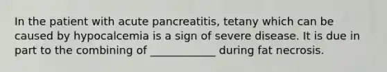 In the patient with acute pancreatitis, tetany which can be caused by hypocalcemia is a sign of severe disease. It is due in part to the combining of ____________ during fat necrosis.