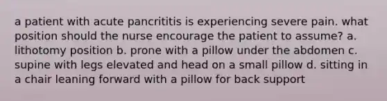 a patient with acute pancrititis is experiencing severe pain. what position should the nurse encourage the patient to assume? a. lithotomy position b. prone with a pillow under the abdomen c. supine with legs elevated and head on a small pillow d. sitting in a chair leaning forward with a pillow for back support