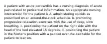 A patient with acute pericarditis has a nursing diagnosis of acute pain related to pericardial inflammation. An appropriate nursing intervention for the patient is A. administering opioids as prescribed on an around-the-clock schedule. b. promoting progressive relaxation exercises with the use of deep, slow breathing. c. positioning the patient on the right side with the head of the bed elevated 15 degrees. d. positioning the patient in the Fowler's position with a padded over-the-bed table for the patient to lean on.