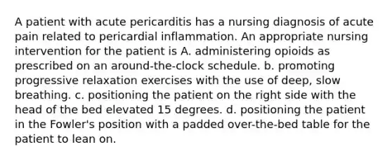 A patient with acute pericarditis has a nursing diagnosis of acute pain related to pericardial inflammation. An appropriate nursing intervention for the patient is A. administering opioids as prescribed on an around-the-clock schedule. b. promoting progressive relaxation exercises with the use of deep, slow breathing. c. positioning the patient on the right side with the head of the bed elevated 15 degrees. d. positioning the patient in the Fowler's position with a padded over-the-bed table for the patient to lean on.