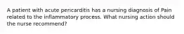 A patient with acute pericarditis has a nursing diagnosis of Pain related to the inflammatory process. What nursing action should the nurse recommend?