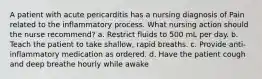 A patient with acute pericarditis has a nursing diagnosis of Pain related to the inflammatory process. What nursing action should the nurse recommend? a. Restrict fluids to 500 mL per day. b. Teach the patient to take shallow, rapid breaths. c. Provide anti-inflammatory medication as ordered. d. Have the patient cough and deep breathe hourly while awake