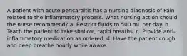 A patient with acute pericarditis has a nursing diagnosis of Pain related to the inflammatory process. What nursing action should the nurse recommend? a. Restrict fluids to 500 mL per day. b. Teach the patient to take shallow, rapid breaths. c. Provide anti-inflammatory medication as ordered. d. Have the patient cough and deep breathe hourly while awake.