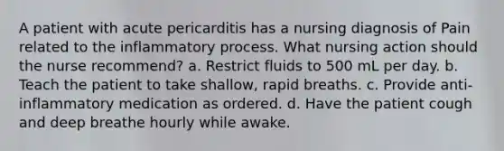 A patient with acute pericarditis has a nursing diagnosis of Pain related to the inflammatory process. What nursing action should the nurse recommend? a. Restrict fluids to 500 mL per day. b. Teach the patient to take shallow, rapid breaths. c. Provide anti-inflammatory medication as ordered. d. Have the patient cough and deep breathe hourly while awake.