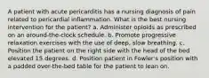 A patient with acute pericarditis has a nursing diagnosis of pain related to pericardial inflammation. What is the best nursing intervention for the patient? a. Administer opioids as prescribed on an around-the-clock schedule. b. Promote progressive relaxation exercises with the use of deep, slow breathing. c. Position the patient on the right side with the head of the bed elevated 15 degrees. d. Position patient in Fowler's position with a padded over-the-bed table for the patient to lean on.