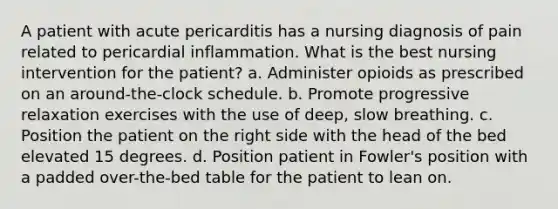 A patient with acute pericarditis has a nursing diagnosis of pain related to pericardial inflammation. What is the best nursing intervention for the patient? a. Administer opioids as prescribed on an around-the-clock schedule. b. Promote progressive relaxation exercises with the use of deep, slow breathing. c. Position the patient on the right side with the head of the bed elevated 15 degrees. d. Position patient in Fowler's position with a padded over-the-bed table for the patient to lean on.