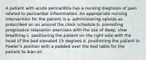 A patient with acute pericarditis has a nursing diagnosis of pain related to pericardial inflammation. An appropriate nursing intervention for the patient is a. administering opioids as prescribed on an around the clock schedule b. promoting progressive relaxation exercises with the use of deep, slow breathing c. positioning the patient on the right side with the head of the bed elevated 15 degrees d. positioning the patient in Fowler's position with a padded over the bed table for the patient to lean on