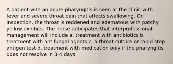 A patient with an acute pharyngitis is seen at the clinic with fever and severe throat pain that affects swallowing. On inspection, the throat is reddened and edematous with patchy yellow exhibits. The nurse anticipates that interprofessional management will include a. treatment with antibiotics b. treatment with antifungal agents c. a throat culture or rapid step antigen test d. treatment with medication only if the pharyngitis does not resolve in 3-4 days