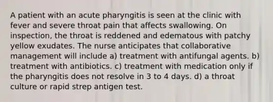 A patient with an acute pharyngitis is seen at the clinic with fever and severe throat pain that affects swallowing. On inspection, the throat is reddened and edematous with patchy yellow exudates. The nurse anticipates that collaborative management will include a) treatment with antifungal agents. b) treatment with antibiotics. c) treatment with medication only if the pharyngitis does not resolve in 3 to 4 days. d) a throat culture or rapid strep antigen test.