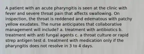 A patient with an acute pharyngitis is seen at the clinic with fever and severe throat pain that affects swallowing. On inspection, the throat is reddened and edematous with patchy yellow exudates. The nurse anticipates that collaborative management will include? a. treatment with antibiotics b. treatment with anti fungal agents c. a throat culture or rapid strep antigen test d. treatment with medication only if the pharyngitis does not resolve in 3 to 4 days.