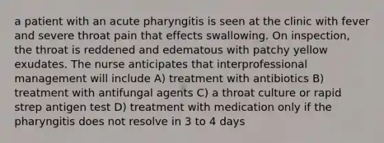 a patient with an acute pharyngitis is seen at the clinic with fever and severe throat pain that effects swallowing. On inspection, the throat is reddened and edematous with patchy yellow exudates. The nurse anticipates that interprofessional management will include A) treatment with antibiotics B) treatment with antifungal agents C) a throat culture or rapid strep antigen test D) treatment with medication only if the pharyngitis does not resolve in 3 to 4 days