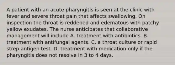 A patient with an acute pharyngitis is seen at the clinic with fever and severe throat pain that affects swallowing. On inspection the throat is reddened and edematous with patchy yellow exudates. The nurse anticipates that collaborative management will include A. treatment with antibiotics. B. treatment with antifungal agents. C. a throat culture or rapid strep antigen test. D. treatment with medication only if the pharyngitis does not resolve in 3 to 4 days.