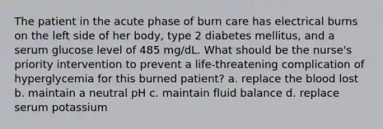 The patient in the acute phase of burn care has electrical burns on the left side of her body, type 2 diabetes mellitus, and a serum glucose level of 485 mg/dL. What should be the nurse's priority intervention to prevent a life-threatening complication of hyperglycemia for this burned patient? a. replace the blood lost b. maintain a neutral pH c. maintain fluid balance d. replace serum potassium