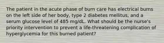 The patient in the acute phase of burn care has electrical burns on the left side of her body, type 2 diabetes mellitus, and a serum glucose level of 485 mg/dL. What should be the nurse's priority intervention to prevent a life-threatening complication of hyperglycemia for this burned patient?