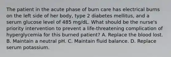 The patient in the acute phase of burn care has electrical burns on the left side of her body, type 2 diabetes mellitus, and a serum glucose level of 485 mg/dL. What should be the nurse's priority intervention to prevent a life-threatening complication of hyperglycemia for this burned patient? A. Replace the blood lost. B. Maintain a neutral pH. C. Maintain fluid balance. D. Replace serum potassium.