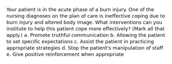 Your patient is in the acute phase of a burn injury. One of the nursing diagnoses on the plan of care is ineffective coping due to burn injury and altered body image. What interventions can you institute to help this patient cope more effectively? (Mark all that apply.) a. Promote truthful communication b. Allowing the patient to set specific expectations c. Assist the patient in practicing appropriate strategies d. Stop the patient's manipulation of staff e. Give positive reinforcement when appropriate