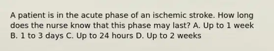 A patient is in the acute phase of an ischemic stroke. How long does the nurse know that this phase may last? A. Up to 1 week B. 1 to 3 days C. Up to 24 hours D. Up to 2 weeks