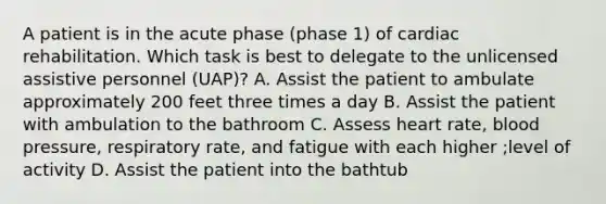 A patient is in the acute phase (phase 1) of cardiac rehabilitation. Which task is best to delegate to the unlicensed assistive personnel (UAP)? A. Assist the patient to ambulate approximately 200 feet three times a day B. Assist the patient with ambulation to the bathroom C. Assess heart rate, blood pressure, respiratory rate, and fatigue with each higher ;level of activity D. Assist the patient into the bathtub