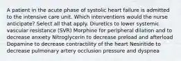 A patient in the acute phase of systolic heart failure is admitted to the intensive care unit. Which interventions would the nurse anticipate? Select all that apply. Diuretics to lower systemic vascular resistance (SVR) Morphine for peripheral dilation and to decrease anxiety Nitroglycerin to decrease preload and afterload Dopamine to decrease contractility of the heart Nesiritide to decrease pulmonary artery occlusion pressure and dyspnea