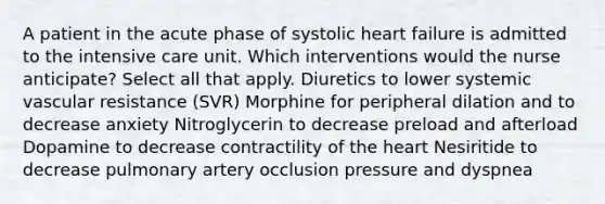 A patient in the acute phase of systolic heart failure is admitted to the intensive care unit. Which interventions would the nurse anticipate? Select all that apply. Diuretics to lower systemic vascular resistance (SVR) Morphine for peripheral dilation and to decrease anxiety Nitroglycerin to decrease preload and afterload Dopamine to decrease contractility of the heart Nesiritide to decrease pulmonary artery occlusion pressure and dyspnea