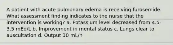 A patient with acute pulmonary edema is receiving furosemide. What assessment finding indicates to the nurse that the intervention is working? a. Potassium level decreased from 4.5-3.5 mEq/L b. Improvement in mental status c. Lungs clear to auscultation d. Output 30 mL/h