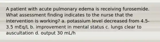 A patient with acute pulmonary edema is receiving furosemide. What assessment finding indicates to the nurse that the intervention is working? a. potassium level decreased from 4.5-3.5 mEq/L b. improvement in mental status c. lungs clear to auscultation d. output 30 mL/h