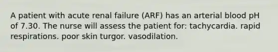 A patient with acute renal failure (ARF) has an arterial blood pH of 7.30. The nurse will assess the patient for: tachycardia. rapid respirations. poor skin turgor. vasodilation.