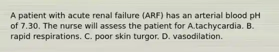 A patient with acute renal failure (ARF) has an arterial blood pH of 7.30. The nurse will assess the patient for A.tachycardia. B. rapid respirations. C. poor skin turgor. D. vasodilation.