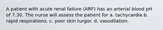 A patient with acute renal failure (ARF) has an arterial blood pH of 7.30. The nurse will assess the patient for a. tachycardia b. rapid respirations. c. poor skin turgor. d. vasodilation.