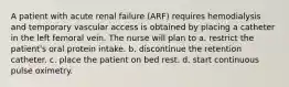 A patient with acute renal failure (ARF) requires hemodialysis and temporary vascular access is obtained by placing a catheter in the left femoral vein. The nurse will plan to a. restrict the patient's oral protein intake. b. discontinue the retention catheter. c. place the patient on bed rest. d. start continuous pulse oximetry.