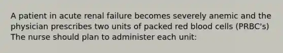 A patient in acute renal failure becomes severely anemic and the physician prescribes two units of packed red blood cells (PRBC's) The nurse should plan to administer each unit: