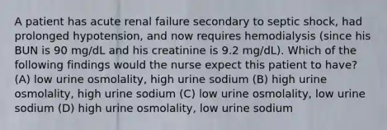 A patient has acute renal failure secondary to septic shock, had prolonged hypotension, and now requires hemodialysis (since his BUN is 90 mg/dL and his creatinine is 9.2 mg/dL). Which of the following findings would the nurse expect this patient to have? (A) low urine osmolality, high urine sodium (B) high urine osmolality, high urine sodium (C) low urine osmolality, low urine sodium (D) high urine osmolality, low urine sodium