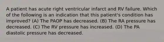 A patient has acute right ventricular infarct and RV failure. Which of the following is an indication that this patient's condition has improved? (A) The PAOP has decreased. (B) The RA pressure has decreased. (C) The RV pressure has increased. (D) The PA diastolic pressure has decreased.