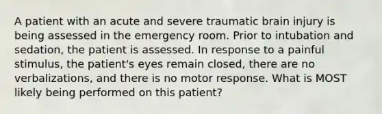 A patient with an acute and severe traumatic brain injury is being assessed in the emergency room. Prior to intubation and sedation, the patient is assessed. In response to a painful stimulus, the patient's eyes remain closed, there are no verbalizations, and there is no motor response. What is MOST likely being performed on this patient?