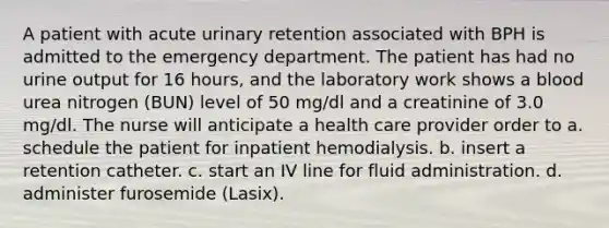 A patient with acute urinary retention associated with BPH is admitted to the emergency department. The patient has had no urine output for 16 hours, and the laboratory work shows a blood urea nitrogen (BUN) level of 50 mg/dl and a creatinine of 3.0 mg/dl. The nurse will anticipate a health care provider order to a. schedule the patient for inpatient hemodialysis. b. insert a retention catheter. c. start an IV line for fluid administration. d. administer furosemide (Lasix).