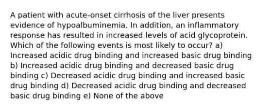 A patient with acute-onset cirrhosis of the liver presents evidence of hypoalbuminemia. In addition, an inflammatory response has resulted in increased levels of acid glycoprotein. Which of the following events is most likely to occur? a) Increased acidic drug binding and increased basic drug binding b) Increased acidic drug binding and decreased basic drug binding c) Decreased acidic drug binding and increased basic drug binding d) Decreased acidic drug binding and decreased basic drug binding e) None of the above