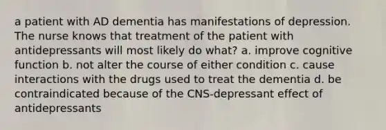 a patient with AD dementia has manifestations of depression. The nurse knows that treatment of the patient with antidepressants will most likely do what? a. improve cognitive function b. not alter the course of either condition c. cause interactions with the drugs used to treat the dementia d. be contraindicated because of the CNS-depressant effect of antidepressants