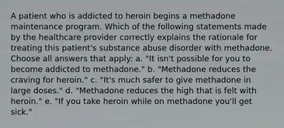 A patient who is addicted to heroin begins a methadone maintenance program. Which of the following statements made by the healthcare provider correctly explains the rationale for treating this patient's substance abuse disorder with methadone. Choose all answers that apply: a. "It isn't possible for you to become addicted to methadone." b. "Methadone reduces the craving for heroin." c. "It's much safer to give methadone in large doses." d. "Methadone reduces the high that is felt with heroin." e. "If you take heroin while on methadone you'll get sick."