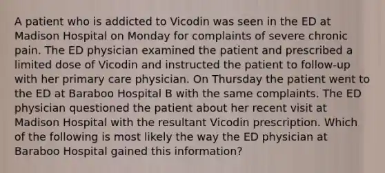 A patient who is addicted to Vicodin was seen in the ED at Madison Hospital on Monday for complaints of severe chronic pain. The ED physician examined the patient and prescribed a limited dose of Vicodin and instructed the patient to follow-up with her primary care physician. On Thursday the patient went to the ED at Baraboo Hospital B with the same complaints. The ED physician questioned the patient about her recent visit at Madison Hospital with the resultant Vicodin prescription. Which of the following is most likely the way the ED physician at Baraboo Hospital gained this information?