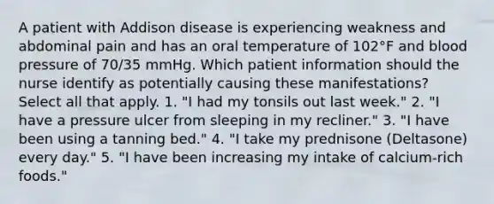 A patient with Addison disease is experiencing weakness and abdominal pain and has an oral temperature of 102°F and blood pressure of 70/35 mmHg. Which patient information should the nurse identify as potentially causing these manifestations? Select all that apply. 1. "I had my tonsils out last week." 2. "I have a pressure ulcer from sleeping in my recliner." 3. "I have been using a tanning bed." 4. "I take my prednisone (Deltasone) every day." 5. "I have been increasing my intake of calcium-rich foods."