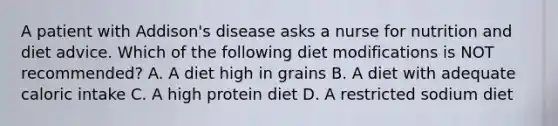 A patient with Addison's disease asks a nurse for nutrition and diet advice. Which of the following diet modifications is NOT recommended? A. A diet high in grains B. A diet with adequate caloric intake C. A high protein diet D. A restricted sodium diet